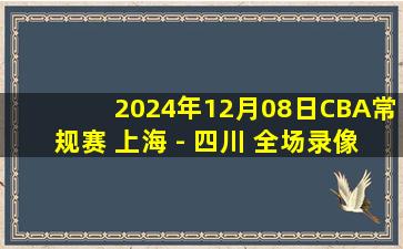 2024年12月08日CBA常规赛 上海 - 四川 全场录像